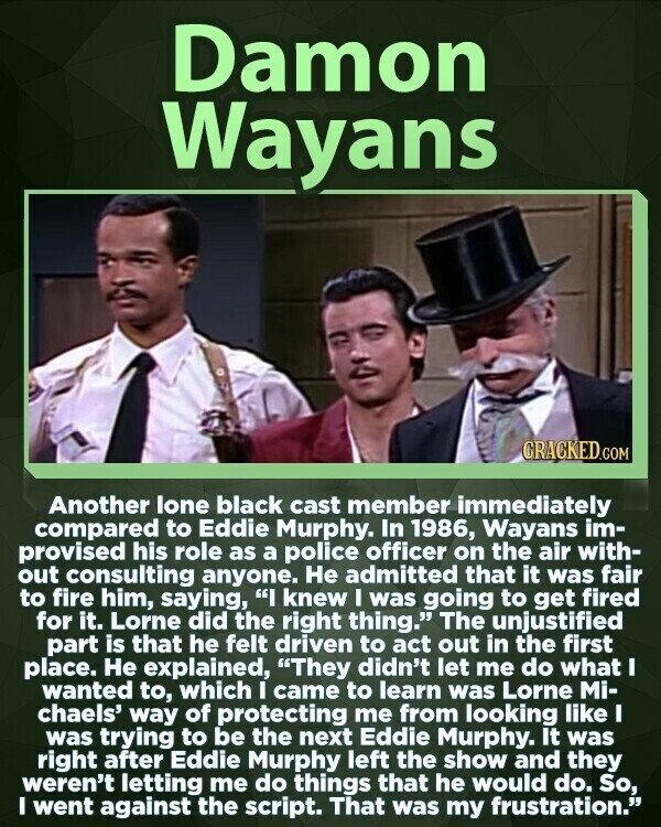 Damon Wayans CRACKED.COM Another lone black cast member immediately compared to Eddie Murphy. In 1986, Wayans im- provised his role as a police officer on the air with- out consulting anyone. Не admitted that it was fair to fire him, saying, I knew I was going to get fired for it. Lorne did the right thing. The unjustified part is that he felt driven to act out in the first place. Не explained, They didn't let me do what I wanted to, which I came to learn was Lorne Mi- chaels' way of protecting me from looking like I was