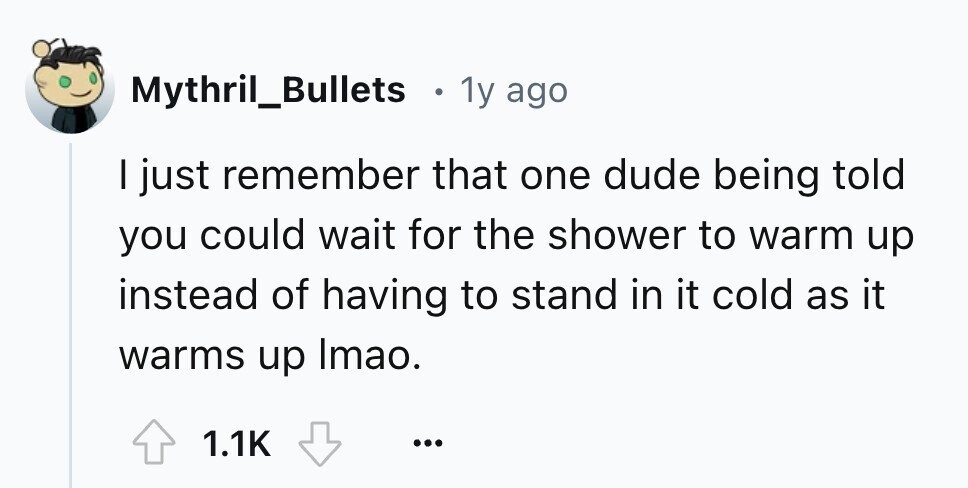 Mythril_Bullets в 1y ago I just remember that one dude being told you could wait for the shower to warm up instead of having to stand in it cold as it warms up Imao. 1.1K ...