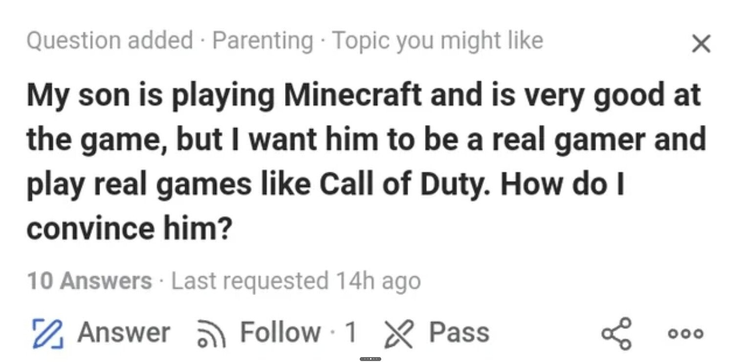 Question added Parenting . Topic you might like X My son is playing Minecraft and is very good at the game, but I want him to be a real gamer and play real games like Call of Duty. How do I convince him? 10 Answers . L Last requested 14h ago O Answer Follow 1 X Pass