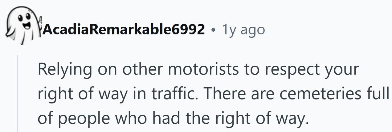 AcadiaRemarkable6992 . 1y ago Relying on other motorists to respect your right of way in traffic. There are cemeteries full of people who had the right of way.