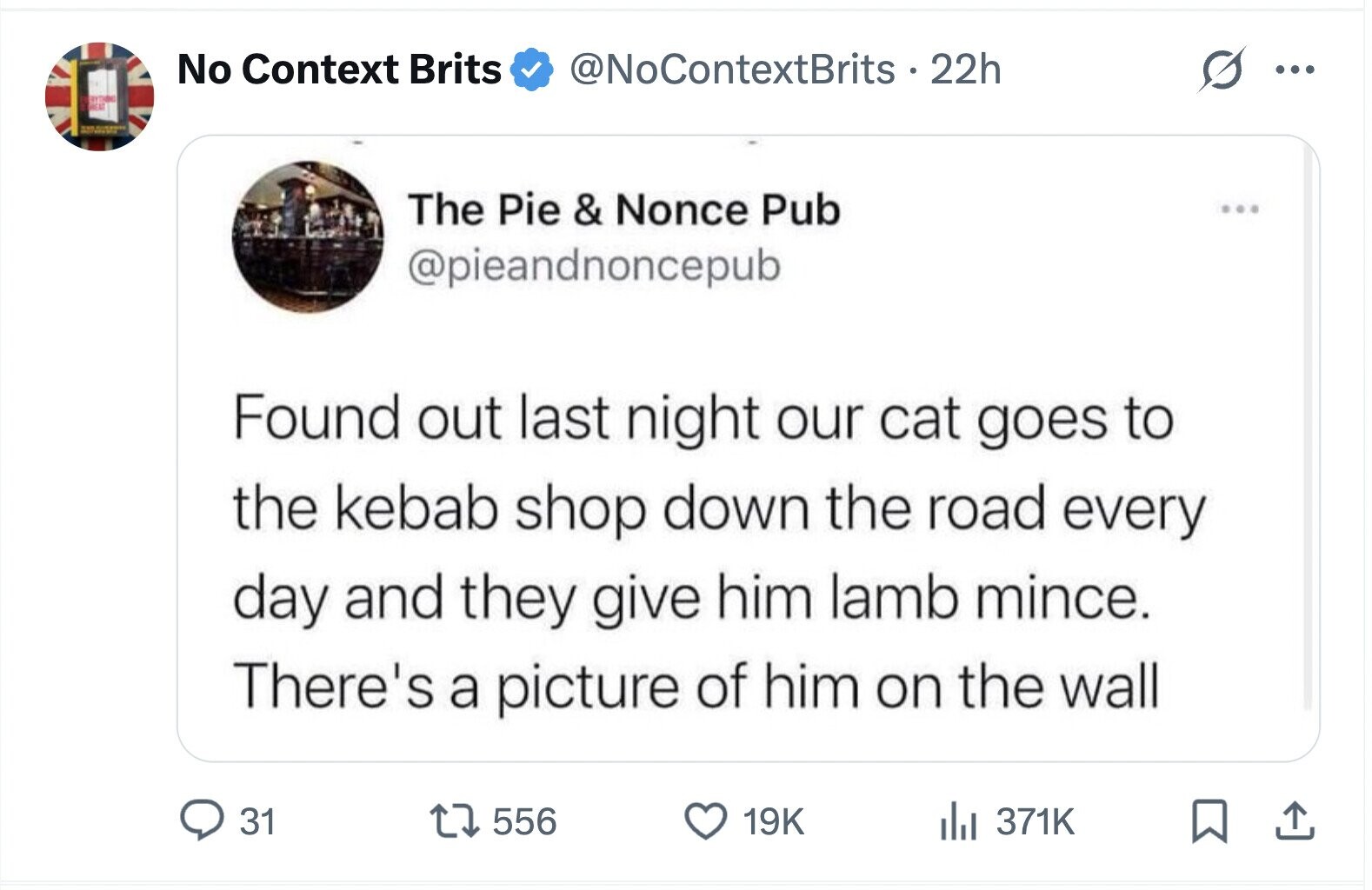 No Context Brits @NoContextBrits . 22h ... ERYTHING = The Pie & Nonce Pub @pieandnoncepub Found out last night our cat goes to the kebab shop down the road every day and they give him lamb mince. There's a picture of him on the wall 371K 31 556 19K