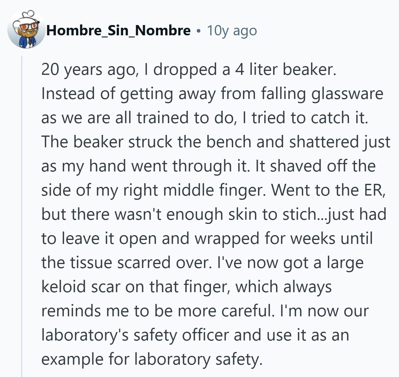 Hombre_Sin_Nombre 10y ago 20 years ago, I dropped a 4 liter beaker. Instead of getting away from falling glassware as we are all trained to do, I tried to catch it. The beaker struck the bench and shattered just as my hand went through it. It shaved off the side of my right middle finger. Went to the ER, but there wasn't enough skin to stich...just had to leave it open and wrapped for weeks until the tissue scarred over. I've now got a large keloid scar on that finger, which always reminds me to be more careful. I'm now