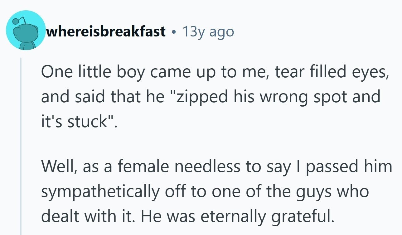 whereisbreakfast 13y ago One little boy came up to me, tear filled eyes, and said that he zipped his wrong spot and it's stuck. Well, as a female needless to say I passed him sympathetically off to one of the guys who dealt with it. Не was eternally grateful.