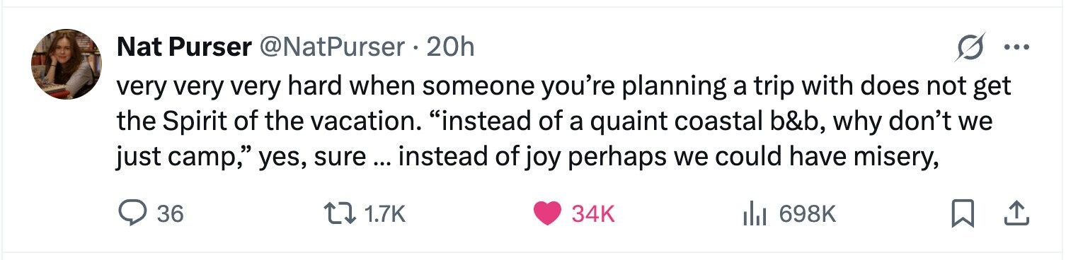 Nat Purser @NatPurser 20h ... very very very hard when someone you're planning a trip with does not get the Spirit of the vacation. instead of a quaint coastal b&b, why don't we just camp, yes, sure ... instead of joy perhaps we could have misery, 36 1.7K 34K 698K 