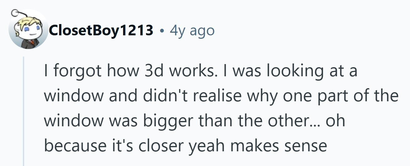 ClosetBoy1213 . 4y ago I forgot how 3d works. | was looking at a window and didn't realise why one part of the window was bigger than the other... oh because it's closer yeah makes sense 