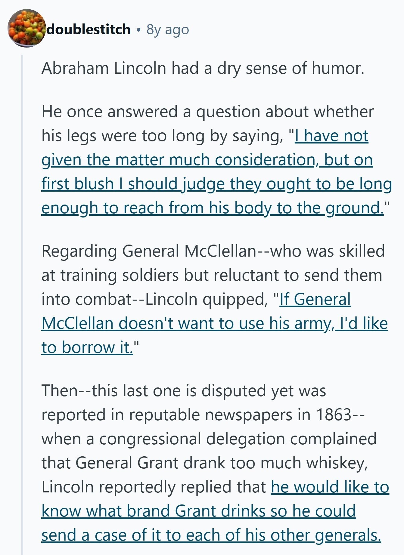 doublestitch 8y ago Abraham Lincoln had a dry sense of humor. Не once answered a question about whether his legs were too long by saying, I have not given the matter much consideration, but on first blush I should judge they_ought to be long enough to reach from his body to the ground. Regarding General McClellan--who was skilled at training soldiers but reluctant to send them into combat--Lincoln quipped, If General McClellan doesn't want to use his army, I'd like to borrow it. Then--this last one is disputed yet was reported in reputable newspapers in 1863-- when a congressional delegation complained