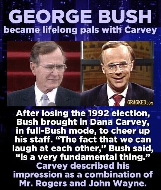 GEORGE BUSH became lifelong pals with Carvey CRACKED.COM After losing the 1992 election, Bush brought in Dana Carvey, in full-Bush mode, to cheer up his staff. The fact that we can laugh at each other, Bush said, is a very fundamental thing. Carvey described his impression as a combination of Mr. Rogers and John Wayne.