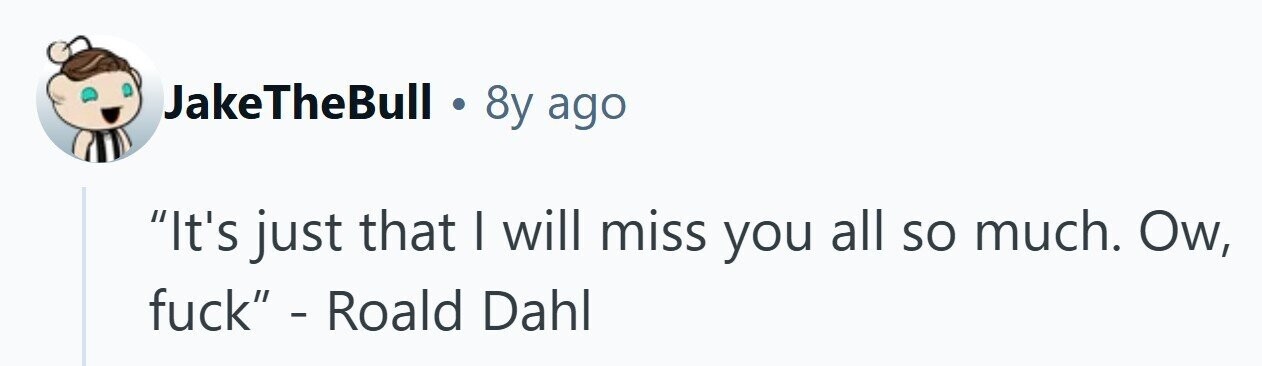 JakeTheBull . 8y ago It's just that I will miss you all so much. Ow, fuck - Roald Dahl 