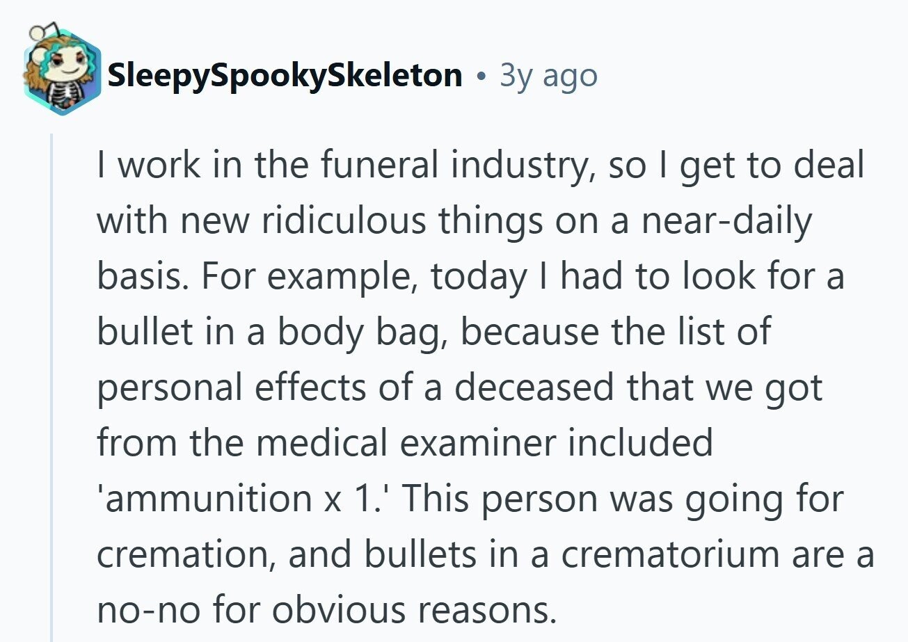 SleepySpookySkeleton Зу ago I work in the funeral industry, so I get to deal with new ridiculous things on a near-daily basis. For example, today | had to look for a bullet in a body bag, because the list of personal effects of a deceased that we got from the medical examiner included 'ammunition X 1.' This person was going for cremation, and bullets in a crematorium are a no-no for obvious reasons.