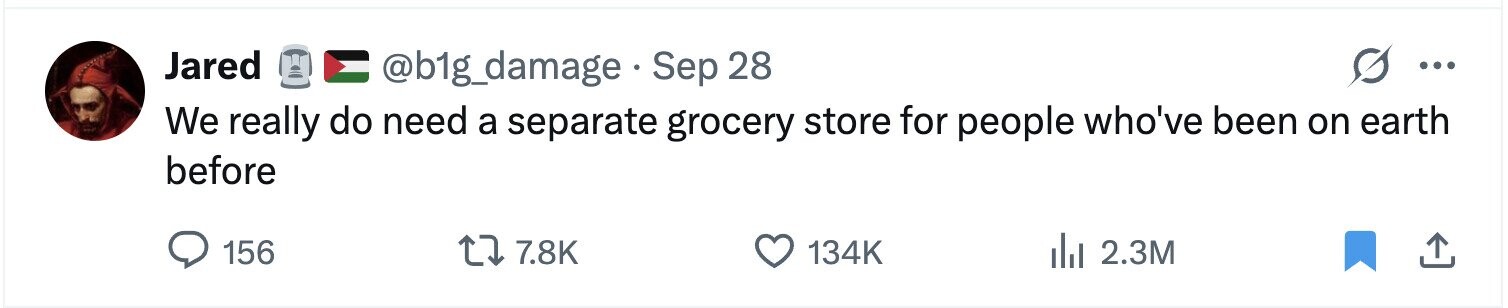 Jared @b1g_damage Sep 28 ... We really do need a separate grocery store for people who've been on earth before 156 7.8K 134K 2.3M 