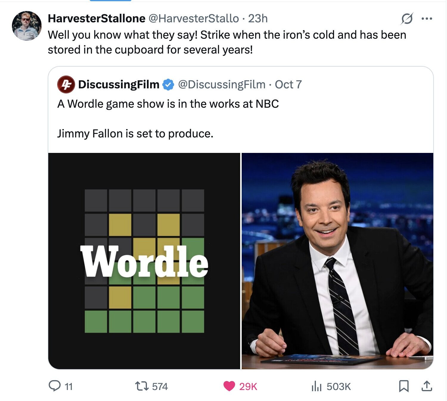HarvesterStallone @HarvesterStallo 23h S ... Well you know what they say! Strike when the iron's cold and has been stored in the cupboard for several years! 4F DiscussingFilm @DiscussingFilm Oct 7 A Wordle game show is in the works at NBC Jimmy Fallon is set to produce. Wordle 11 574 29K 503K 
