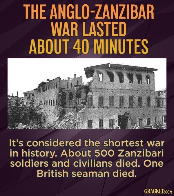 THE ANGLO-ZANZIBAR WAR LASTED ABOUT 40 MINUTES It's considered the shortest war in history. About 500 Zanzibari soldiers and civilians died. One British seaman died. CRACKED.COM