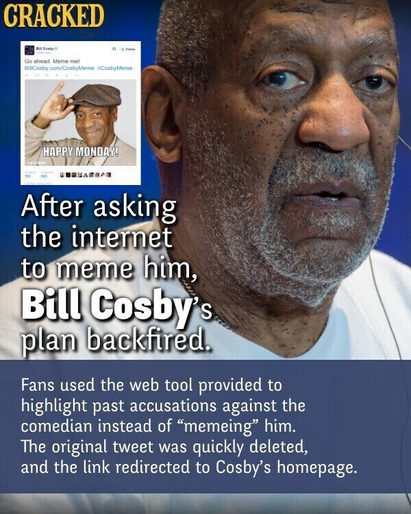 CRACKED BIO Coaby . . Febru Go ahead Meme mel BillCosby.com/CosbyMeme #CosbyMeme HAPPY MONDAY! University 782 SEC After asking the internet to meme him, Bill Cosby's plan backfired. Fans used the web tool provided to highlight past accusations against the comedian instead of memeing him. The original tweet was quickly deleted, and the link redirected to Cosby's homepage.