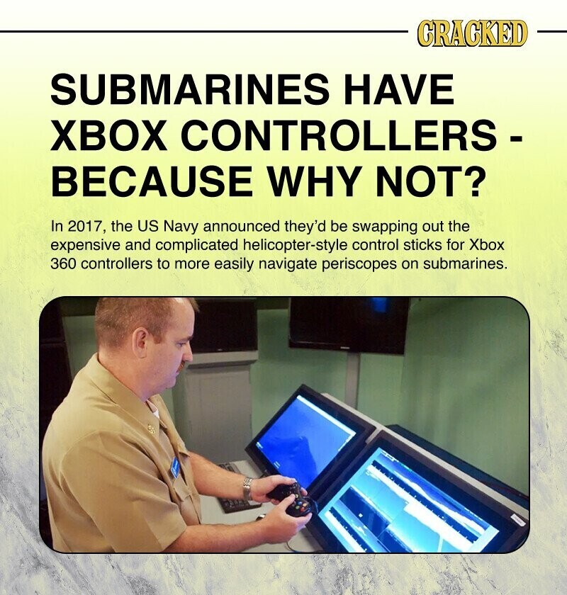 CRACKED SUBMARINES HAVE XBOX CONTROLLERS - BECAUSE WHY NOT? In 2017, the US Navy announced they'd be swapping out the expensive and complicated helicopter-style control sticks for Xbox 360 controllers to more easily navigate periscopes on submarines.