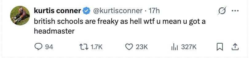 kurtis conner @kurtisconner . 17h ... british schools are freaky as hell wtf u mean u got a headmaster 94 1.7K 23K 327K