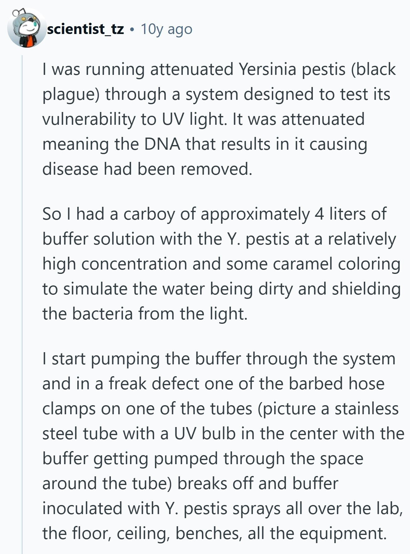 scientist_tz 10y ago I was running attenuated Yersinia pestis (black plague) through a system designed to test its vulnerability to UV light. It was attenuated meaning the DNA that results in it causing disease had been removed. So I had a carboy of approximately 4 liters of buffer solution with the Y. pestis at a relatively high concentration and some caramel coloring to simulate the water being dirty and shielding the bacteria from the light. | start pumping the buffer through the system and in a freak defect one of the barbed hose clamps on one of the tubes (picture