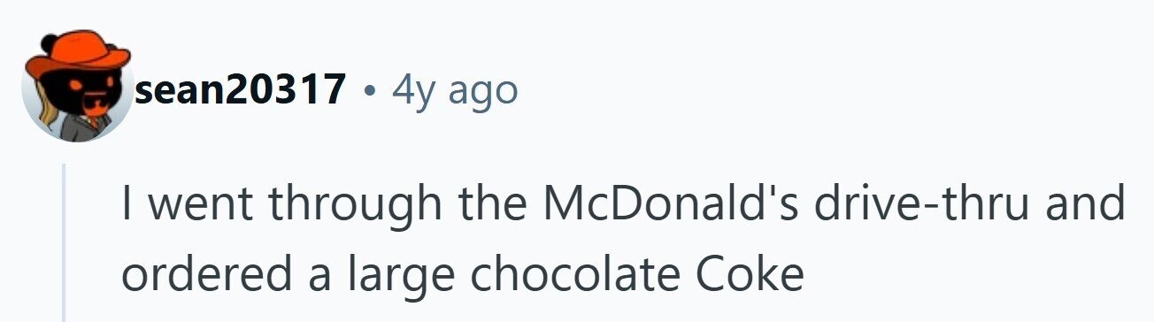 sean20317 . 4y ago I went through the McDonald's drive-thru and ordered a large chocolate Coke 