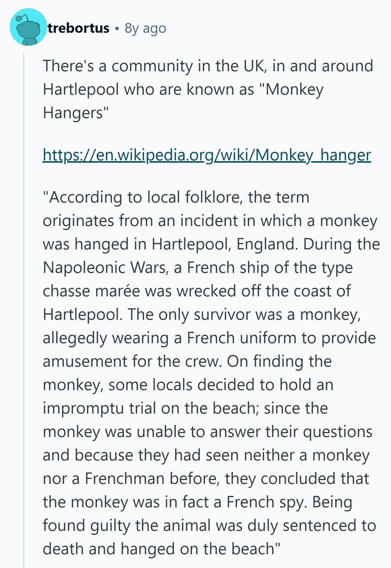 trebortus 8y ago There's a community in the UK, in and around Hartlepool who are known as Monkey Hangers https://en.wikipedia.org/wiki/Monkey_hanger According to local folklore, the term originates from an incident in which a monkey was hanged in Hartlepool, England. During the Napoleonic Wars, a French ship of the type chasse marée was wrecked off the coast of Hartlepool. The only survivor was a monkey, allegedly wearing a French uniform to provide amusement for the crew. On finding the monkey, some locals decided to hold an impromptu trial on the beach; since the monkey was unable to answer their questions and