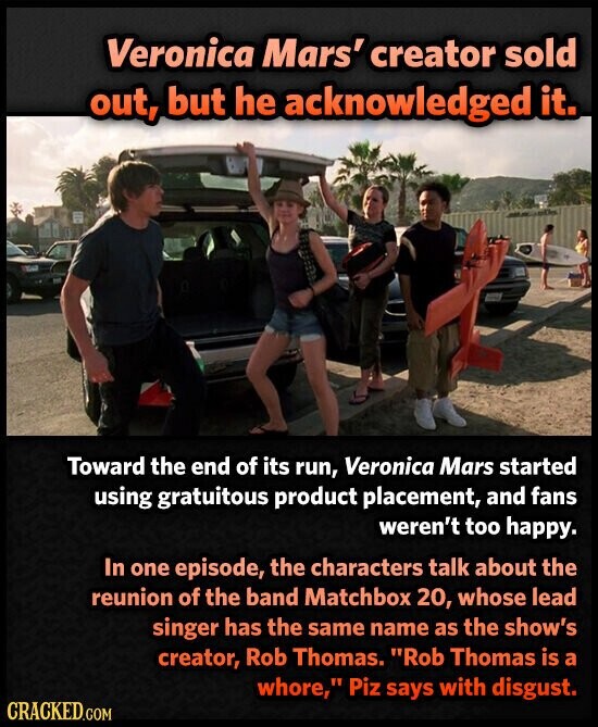 Veronica Mars' creator sold out, but he acknowledged it. Toward the end of its run, Veronica Mars started using gratuitous product placement, and fans weren't too happy. In one episode, the characters talk about the reunion of the band Matchbox 20, whose lead singer has the same name as the show's creator, Rob Thomas. Rob Thomas is a whore, Piz says with disgust. CRACKED.COM