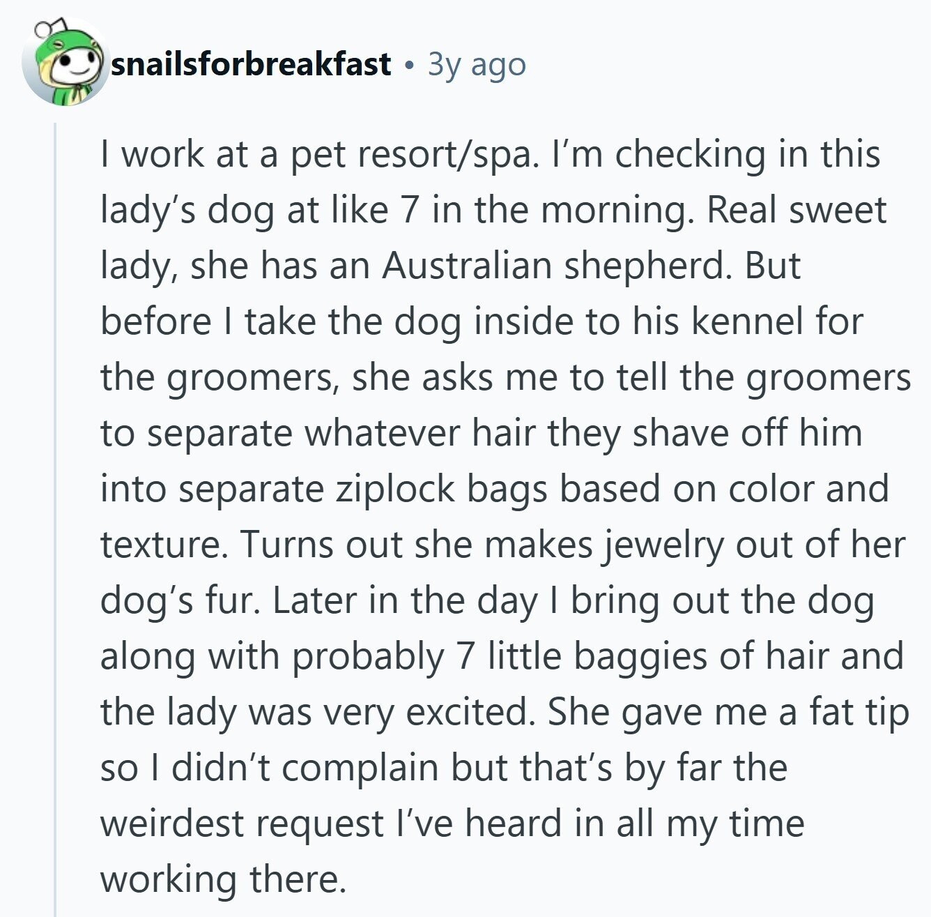 snailsforbreakfast Зу ago | work at a pet resort/spa. I'm checking in this lady's dog at like 7 in the morning. Real sweet lady, she has an Australian shepherd. But before I take the dog inside to his kennel for the groomers, she asks me to tell the groomers to separate whatever hair they shave off him into separate ziplock bags based on color and texture. Turns out she makes jewelry out of her dog's fur. Later in the day I bring out the dog along with probably 7 little baggies of hair and the lady was very excited. She