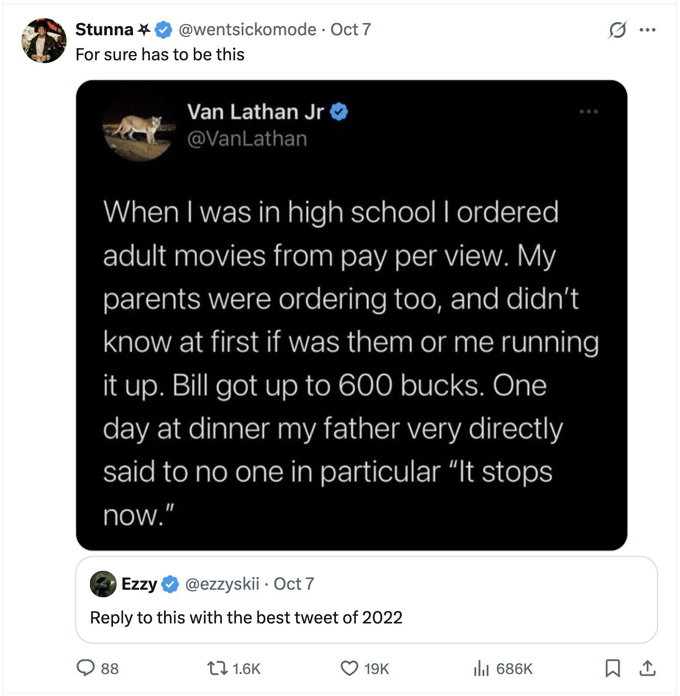 Stunna @wentsickomode. Oct 7 G ... For sure has to be this Van Lathan Jr @VanLathan When | was in high school | ordered adult movies from pay per view. My parents were ordering too, and didn't know at first if was them or me running it up. Bill got up to 600 bucks. One day at dinner my father very directly said to no one in particular It stops now. Ezzy @ezzyskii Oct 7 Reply to this with the best tweet of 2022 88 1.6K 19K 686K 