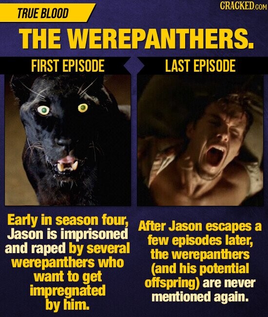 CRACKED TRUE BLOOD THE WEREPANTHERS. FIRST EPISODE LAST EPISODE Early in season four, After Jason escapes a Jason is imprisoned few episodes later, and raped by several the werepanthers werepanthers who (and his potential want to get offspring) never impregnated are mentioned again. by him.