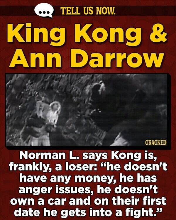 ... TELL US NOW. King Kong & Ann Darrow CRACKED Norman L. says Kong is, frankly, a loser: he doesn't have any money, he has anger issues, he doesn't own a car and on their first date he gets into a fight.