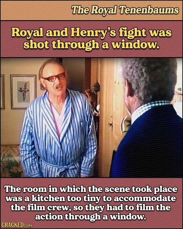 The Royal Tenenbaums Royal and Henry's fight was shot through a window. The room in which the scene took place was a kitchen too tiny to accommodate the film crew, so they had to film the action through a window. CRACKED.COM