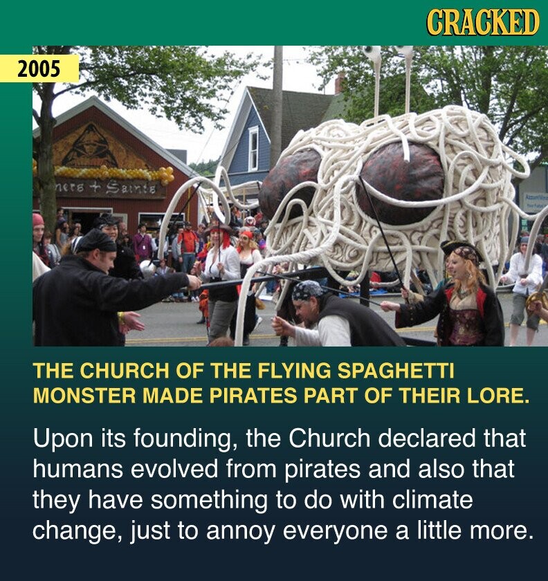 CRACKED 2005 ners + Saints THE CHURCH OF THE FLYING SPAGHETTI MONSTER MADE PIRATES PART OF THEIR LORE. Upon its founding, the Church declared that humans evolved from pirates and also that they have something to do with climate change, just to annoy everyone a little more.