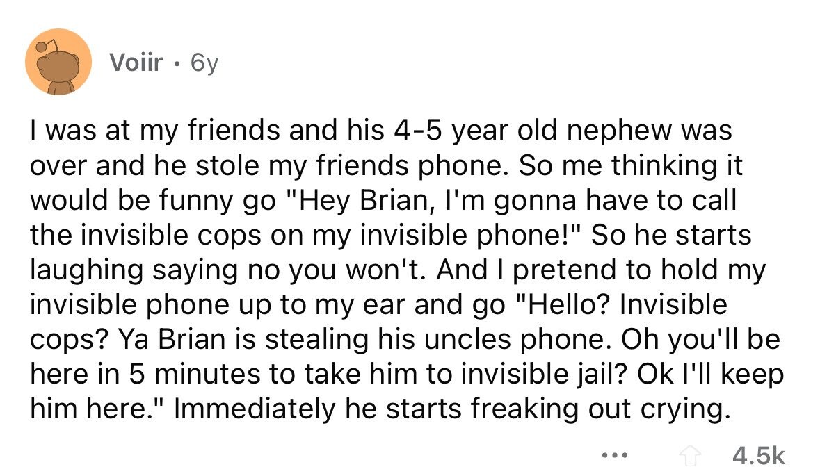 Voiir . 6y I was at my friends and his 4-5 year old nephew was over and he stole my friends phone. So me thinking it would be funny go Hey Brian, I'm gonna have to call the invisible cops on my invisible phone! So he starts laughing saying no you won't. And I pretend to hold my invisible phone up to my ear and go Hello? Invisible cops? Ya Brian is stealing his uncles phone. Oh you'll be here in 5 minutes to take him to invisible jail? Ok I'll keep him here. Immediately he starts freaking out crying.