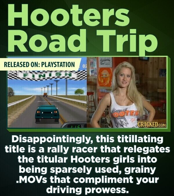 Hooters Road Trip RELEASED ON: PLAYSTATION NOT - 02 FINISH boten CRACKED.COM Disappointingly, this titillating title is a rally racer that relegates the titular Hooters girls into being sparsely used, grainy .MOVs that compliment your driving prowess.