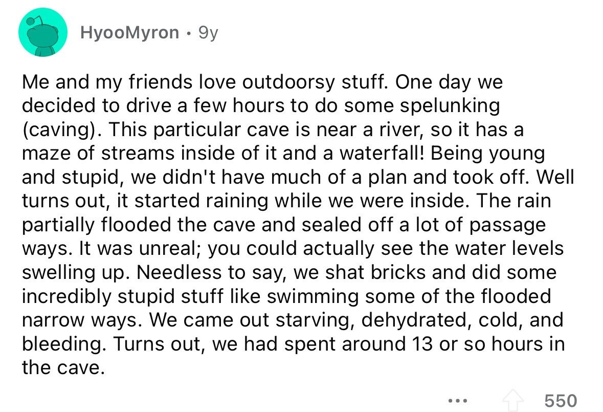HyooMyron 9y Me and my friends love outdoorsy stuff. One day we decided to drive a few hours to do some spelunking (caving). This particular cave is near a river, so it has a maze of streams inside of it and a waterfall! Being young and stupid, we didn't have much of a plan and took off. Well turns out, it started raining while we were inside. The rain partially flooded the cave and sealed off a lot of passage ways. It was unreal; you could actually see the water levels swelling up. Needless to say, we shat bricks and