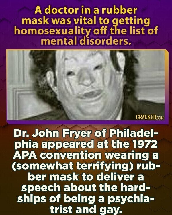 A doctor in a rubber mask was vital to getting homosexuality off the list of mental disorders. CRACKED.COM Dr. John Fryer of Philadel- phia appeared at the 1972 APA convention wearing a (somewhat terrifying) rub- ber mask to deliver a speech about the hard- ships of being a psychia- trist and gay.