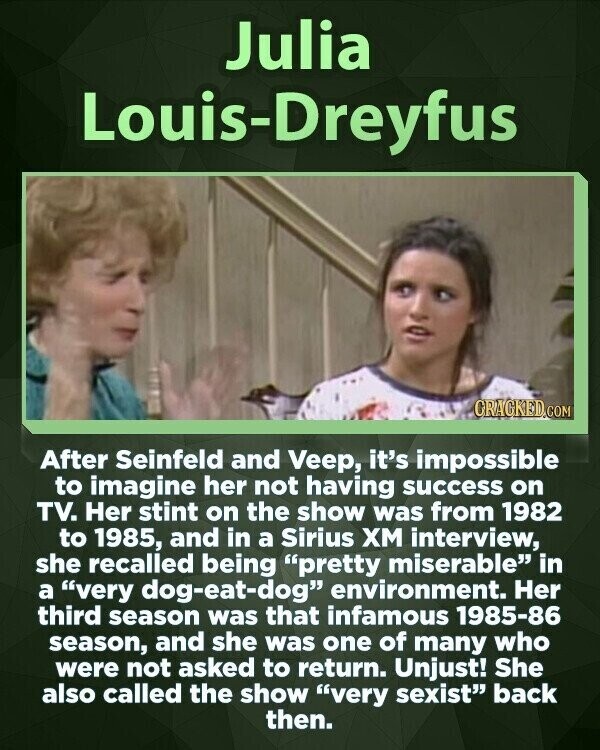 Julia Louis-Dreyfus GRACKED.COM After Seinfeld and Veep, it's impossible to imagine her not having success on TV. Her stint on the show was from 1982 to 1985, and in a Sirius ХМ interview, she recalled being pretty miserable in a very dog-eat-dog environment. Her third season was that infamous 1985-86 season, and she was one of many who were not asked to return. Unjust! She also called the show very sexist back then.