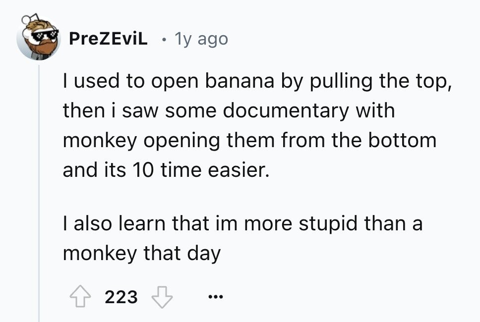 PreZEviL 1y ago I used to open banana by pulling the top, then i saw some documentary with monkey opening them from the bottom and its 10 time easier. I also learn that im more stupid than a monkey that day 223 ...