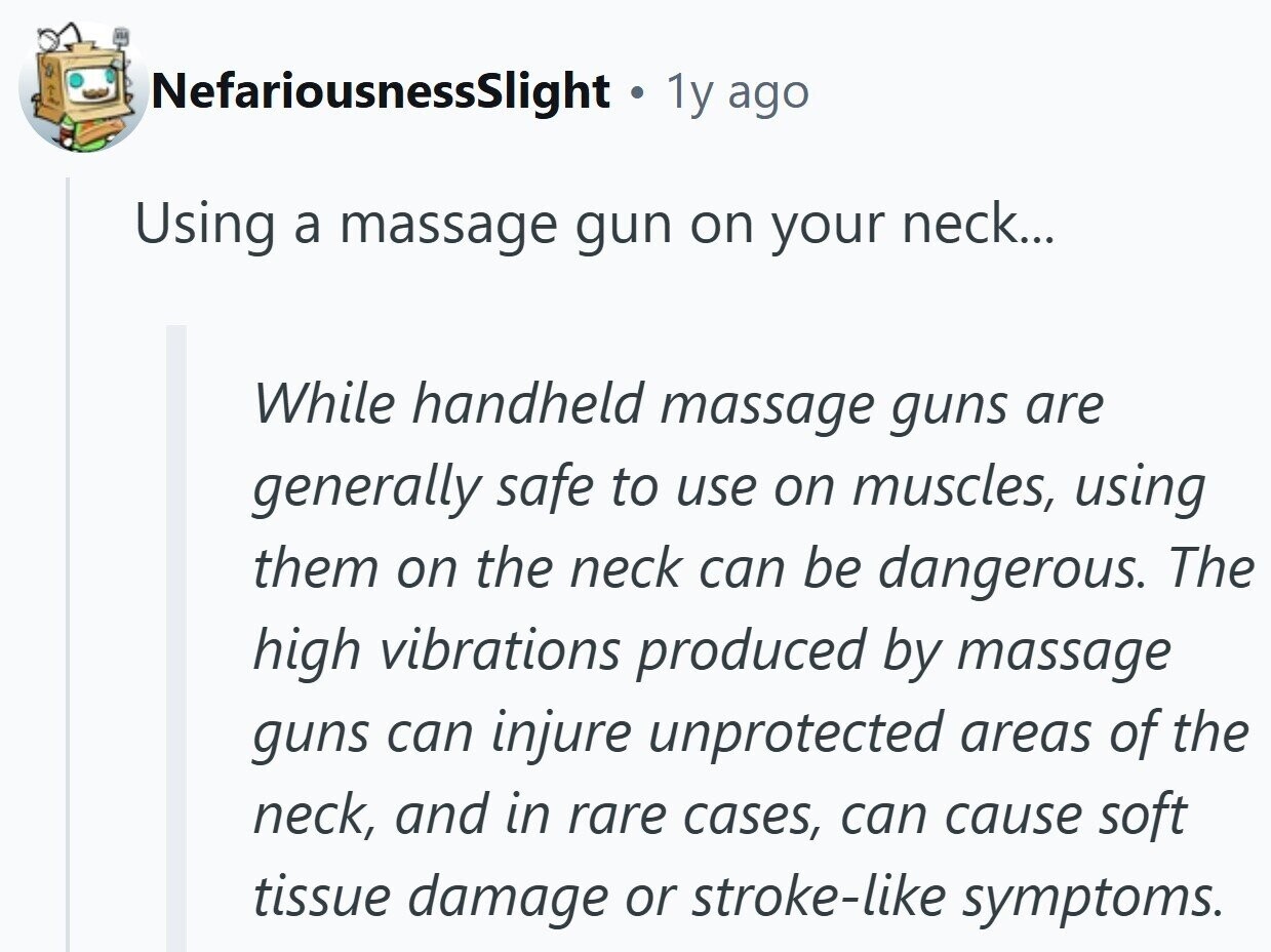 NefariousnessSlight 1y ago Using a massage gun on your neck... While handheld massage guns are generally safe to use on muscles, using them on the neck can be dangerous. The high vibrations produced by massage guns can injure unprotected areas of the neck, and in rare cases, can cause soft tissue damage or stroke-like symptoms.
