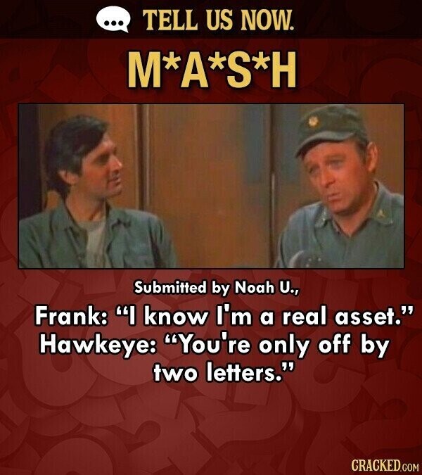 ... TELL US NOW. M*A*S*H Submitted by Noah U., Frank: I know I'm a real asset. Hawkeye: You're only off by two letters. CRACKED.COM