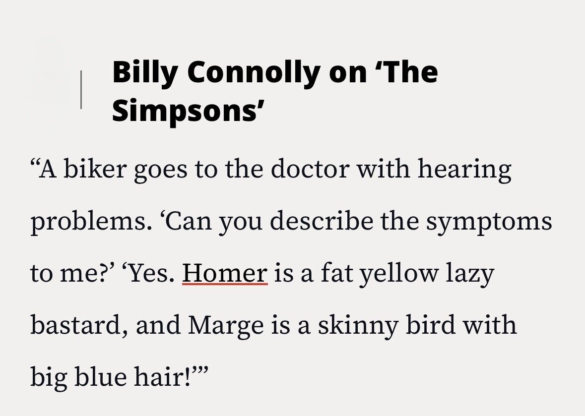 Billy Connolly on 'The Simpsons' A biker goes to the doctor with hearing problems. 'Can you describe the symptoms to me?' 'Yes. Homer is a fat yellow lazy bastard, and Marge is a skinny bird with big blue hair!