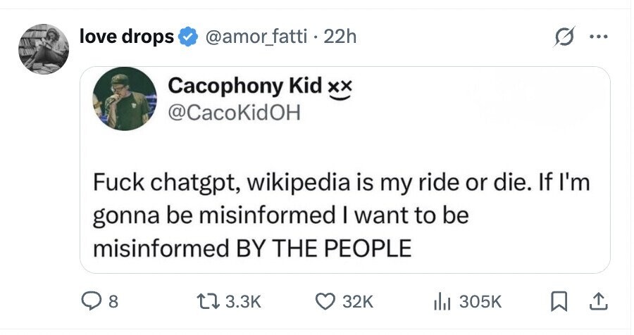 love drops @amor_fatti.22h ... Cacophony Kid xx @CacoKidOH Fuck chatgpt, wikipedia is my ride or die. If I'm gonna be misinformed I want to be misinformed BY THE PEOPLE 8 3.3K 32K 305K