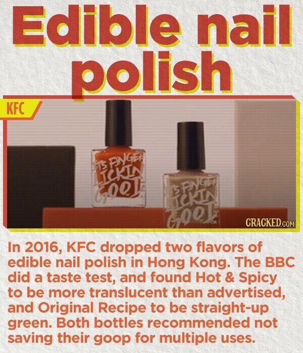 Edible nail polish KFC TS FINGER LICKIN BENGER GOOD TCKIN GOOD CRACKED.COM In 2016, KFC dropped two flavors of edible nail polish in Hong Kong. The BBC did a taste test, and found Hot t & Spicy to be more translucent than advertised, and Original Recipe to be straight-up green. Both bottles recommended not saving their goop for multiple uses.