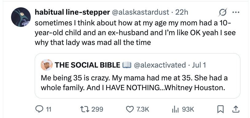 habitual line-stepper @alaskastardust.22h ... sometimes I think about how at my age my mom had a 10- year-old child and an ex-husband and I'm like OK yeah I see why that lady was mad all the time THE SOCIAL BIBLE @alexactivated Jul 1 Me being 35 is crazy. My mama had me at 35. She had a whole family. And I HAVE NOTHING...Whitney Houston. 11 299 7.3K del 93K