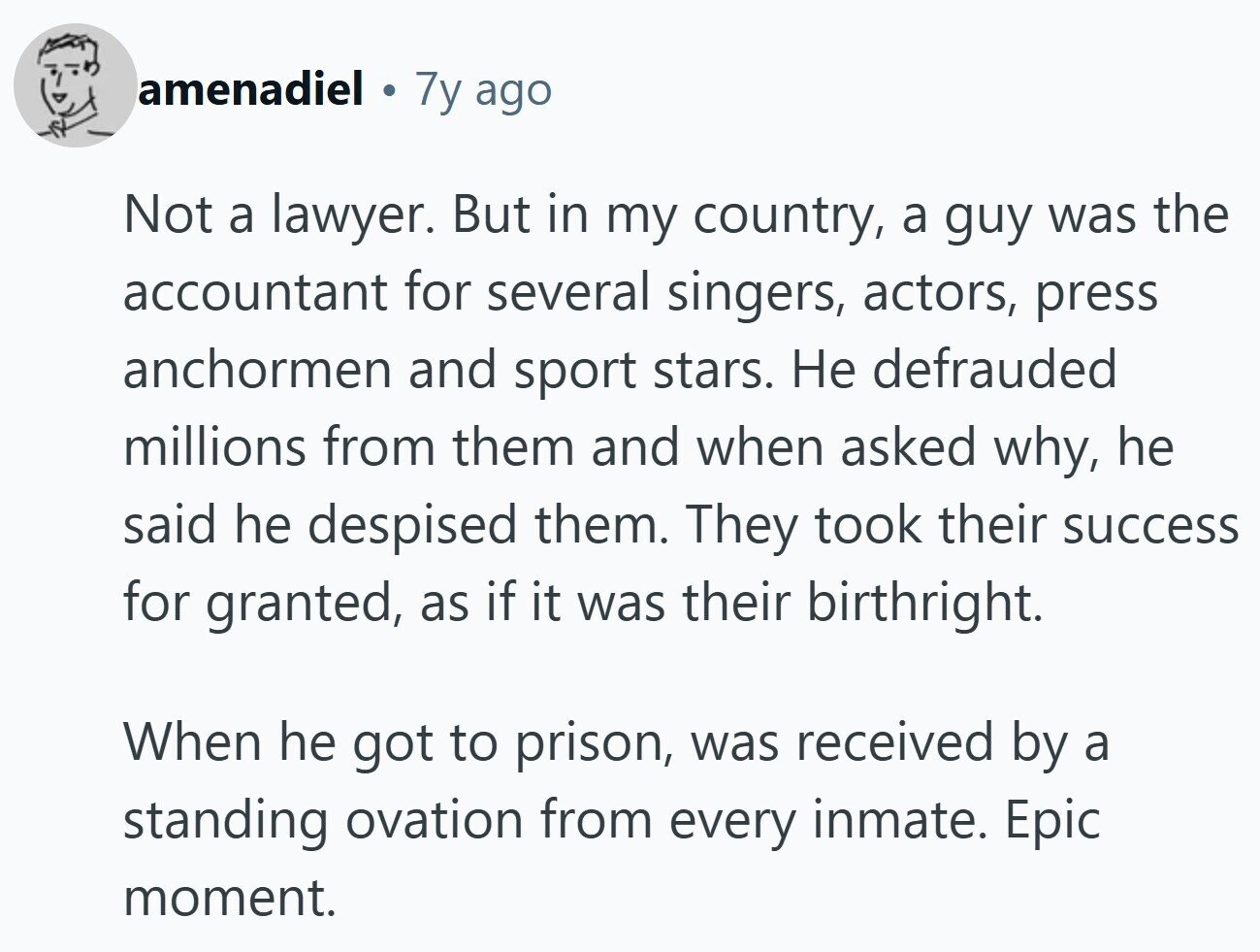 amenadiel 1 7y ago Not a lawyer. But in my country, a guy was the accountant for several singers, actors, press anchormen and sport stars. Не defrauded millions from them and when asked why, he said he despised them. They took their success for granted, as if it was their birthright. When he got to prison, was received by a standing ovation from every inmate. Epic moment.