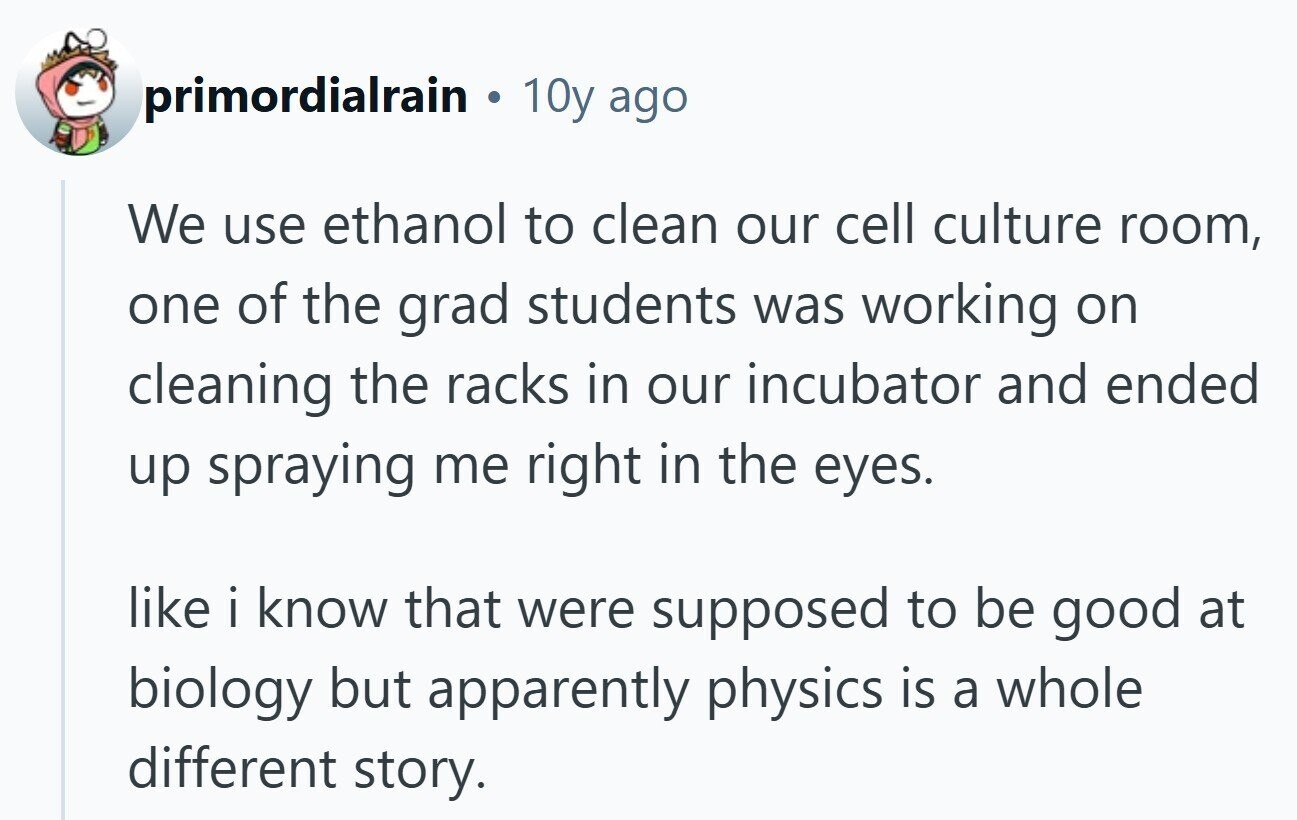 primordialrain 10y ago We use ethanol to clean our cell culture room, one of the grad students was working on cleaning the racks in our incubator and ended up spraying me right in the eyes. like i know that were supposed to be good at biology but apparently physics is a whole different story.