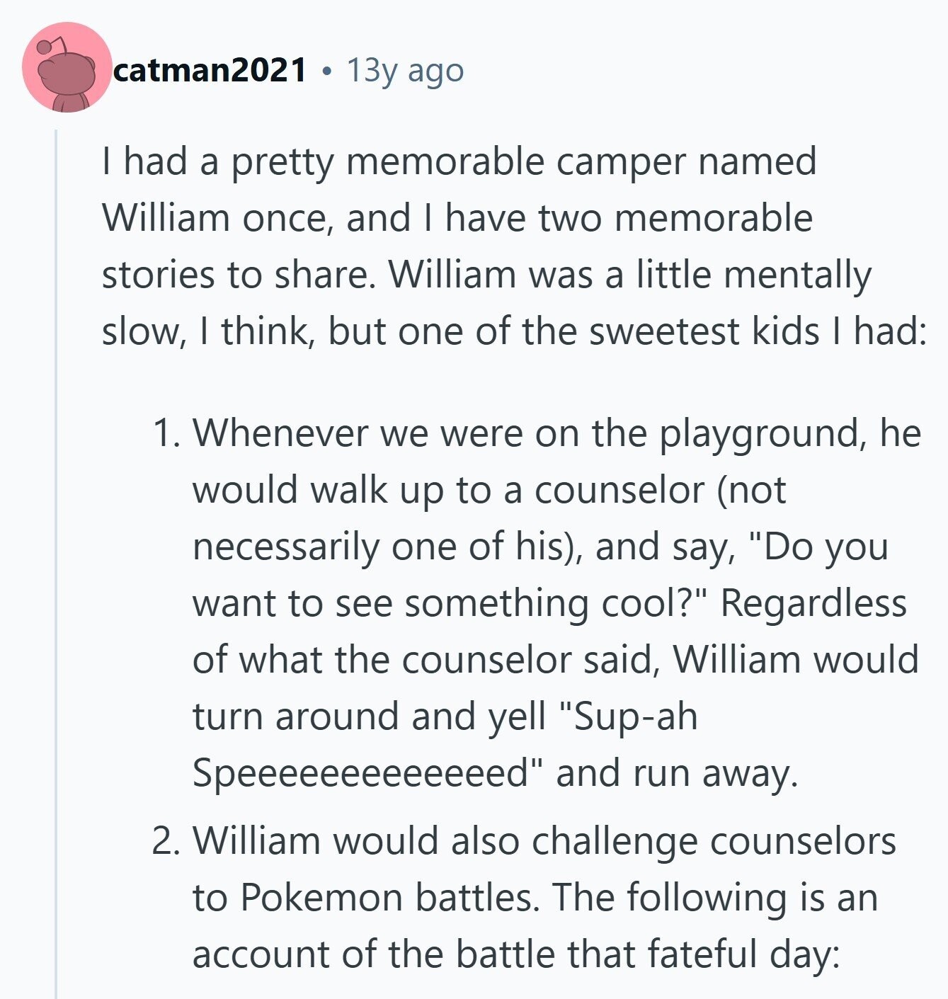 catman2021 13y ago I had a pretty memorable camper named William once, and I have two memorable stories to share. William was a little mentally slow, I think, but one of the sweetest kids I had: 1. Whenever we were on the playground, he would walk up to a counselor (not necessarily one of his), and say, Do you want to see something cool? Regardless of what the counselor said, William would turn around and yell Sup-ah Speeeeeeeeeeeeed and run away. 2. William would also challenge counselors to Pokemon battles. The following is an account of the battle that fateful