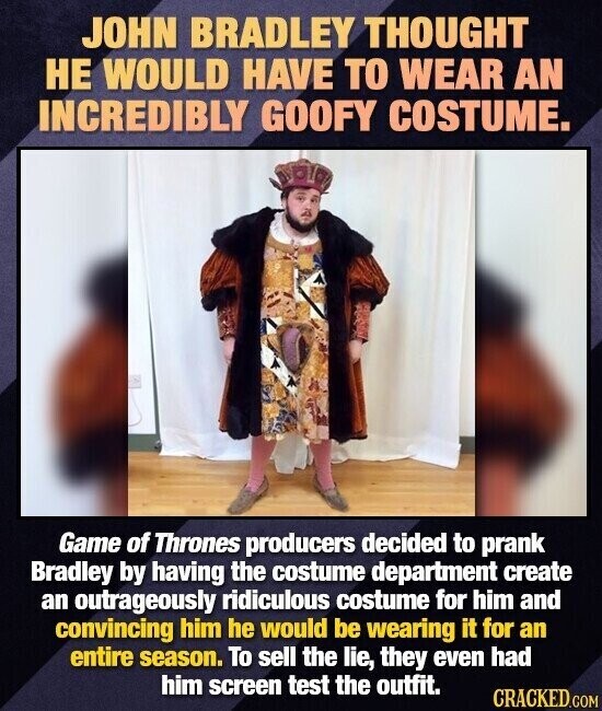 JOHN BRADLEY THOUGHT НЕ WOULD HAVE TO WEAR AN INCREDIBLY GOOFY COSTUME. Game of Thrones producers decided to prank Bradley by having the costume department create an outrageously ridiculous costume for him and convincing him he would be wearing it for an entire season. To sell the lie, they even had him screen test the outfit. CRACKED.COM