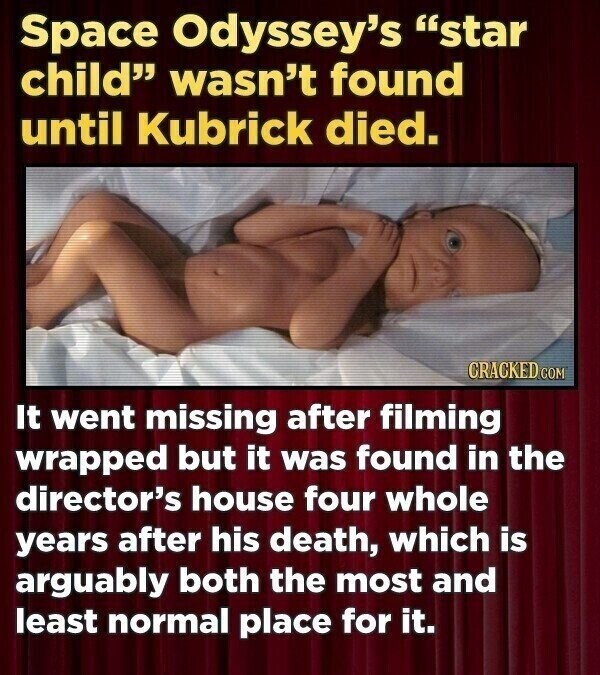 Space Odyssey's star child wasn't found until Kubrick died. CRACKED.COM It went missing after filming wrapped but it was found in the director's house four whole years after his death, which is arguably both the most and least normal place for it.