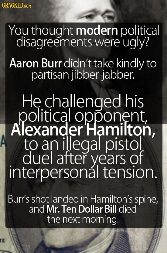CRACKED.COM You thought modern political disagreements were ugly? Aaron Burr didn't take kindly to partisan jibber-jabber. Не challenged his political opponent, Alexander Hamilton, A to an illegal pistol duel after years of interpersonal tension. Burr's shot landed in Hamilton's spine, and Mr. Ten Dollar Bill died the next morning. TE