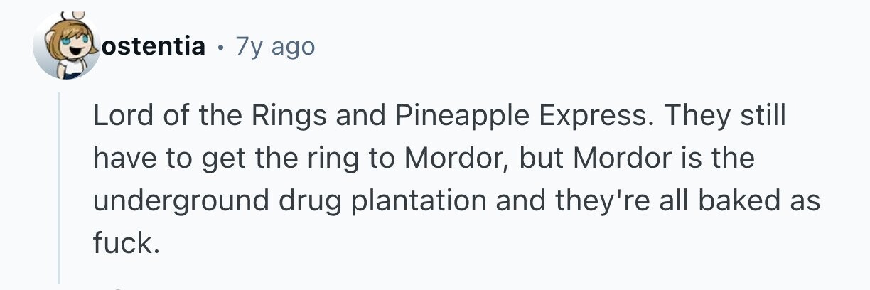ostentia . 7y ago Lord of the Rings and Pineapple Express. They still have to get the ring to Mordor, but Mordor is the underground drug plantation and they're all baked as fuck.