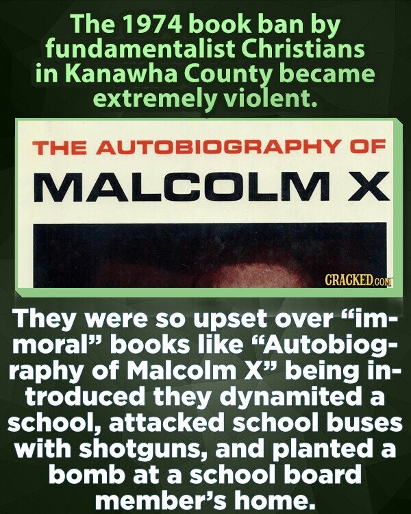 The 1974 book ban by fundamentalist Christians in Kanawha County became extremely violent. THE AUTOBIOGRAPHY OF MALCOLM X CRACKED.COM They were so upset over im- moral books like Autobiog- raphy of Malcolm X being in- troduced they dynamited a school, attacked school buses with shotguns, and planted a bomb at a school board member's home.