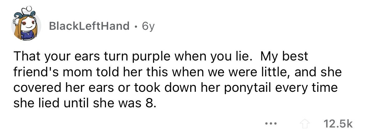BlackLeftHand . 6y That your ears turn purple when you lie. My best friend's mom told her this when we were little, and she covered her ears or took down her ponytail every time she lied until she was 8. ... 12.5k
